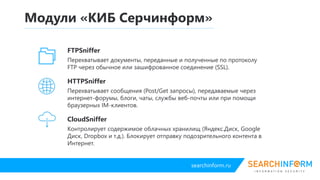 searchinform.ru
CloudController
Контролирует содержимое облачных хранилищ (Яндекс.Диск, Google Диск,
DropBox и т.д.). Блокирует отправку подозрительного контента в интернет.
Модули «КИБ Серчинформ»
FTPController
Перехватывает документы, переданные и полученные по протоколу FTP
через обычное или зашифрованное соединение (SSL).
HTTPController
Перехватывает сообщения (Post/Get запросы), передаваемые через интернет-
форумы, блоги, чаты, службы веб-почты или при помощи браузерных IM-
клиентов.
 