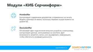 searchinform.ru
DeviceController
Отслеживает факт подключения внешних устройств к компьютеру,
контролирует данные, записываемые на носители. Дает возможность
запретить запись или зашифровать информацию, чтобы обеспечить
конфиденциальность.
Модули «КИБ Серчинформ»
PrintController
Контролирует содержимое документов, отправленных на печать. Модель
принтера не важна, поскольку перехват осуществляется на уровне ОС.
 