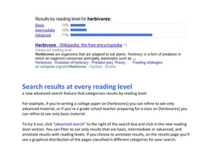 Search results at every reading level a new advanced search feature that categorizes results by reading level. For example, if you’re writing a college paper on [herbivores] you can refine to see only advanced material, or if you’re a grade school teacher preparing for a class on [herbivores] you can refine to see only basic material.  To try it out, click " advanced search " to the right of the search box and click in the new reading level section. You can filter to see only results that are basic, intermediate or advanced, and annotate results with reading levels. If you choose to annotate results, on the results page you’ll see a graphical distribution of the pages classified in different categories for your search.  