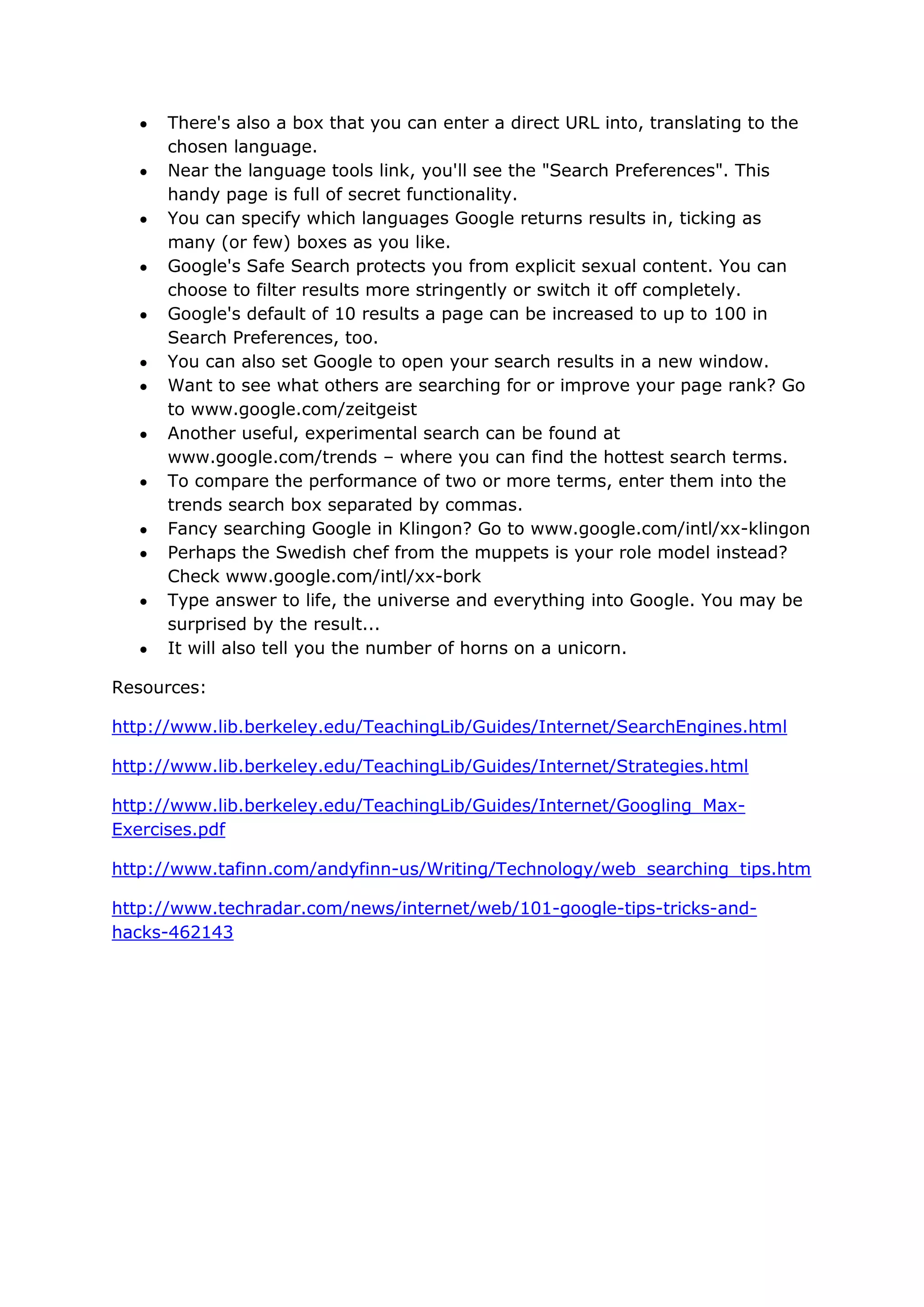 There's also a box that you can enter a direct URL into, translating to the
      chosen language.
      Near the language tools link, you'll see the "Search Preferences". This
      handy page is full of secret functionality.
      You can specify which languages Google returns results in, ticking as
      many (or few) boxes as you like.
      Google's Safe Search protects you from explicit sexual content. You can
      choose to filter results more stringently or switch it off completely.
      Google's default of 10 results a page can be increased to up to 100 in
      Search Preferences, too.
      You can also set Google to open your search results in a new window.
      Want to see what others are searching for or improve your page rank? Go
      to www.google.com/zeitgeist
      Another useful, experimental search can be found at
      www.google.com/trends – where you can find the hottest search terms.
      To compare the performance of two or more terms, enter them into the
      trends search box separated by commas.
      Fancy searching Google in Klingon? Go to www.google.com/intl/xx-klingon
      Perhaps the Swedish chef from the muppets is your role model instead?
      Check www.google.com/intl/xx-bork
      Type answer to life, the universe and everything into Google. You may be
      surprised by the result...
      It will also tell you the number of horns on a unicorn.

Resources:

http://www.lib.berkeley.edu/TeachingLib/Guides/Internet/SearchEngines.html

http://www.lib.berkeley.edu/TeachingLib/Guides/Internet/Strategies.html

http://www.lib.berkeley.edu/TeachingLib/Guides/Internet/Googling_Max-
Exercises.pdf

http://www.tafinn.com/andyfinn-us/Writing/Technology/web_searching_tips.htm

http://www.techradar.com/news/internet/web/101-google-tips-tricks-and-
hacks-462143
 