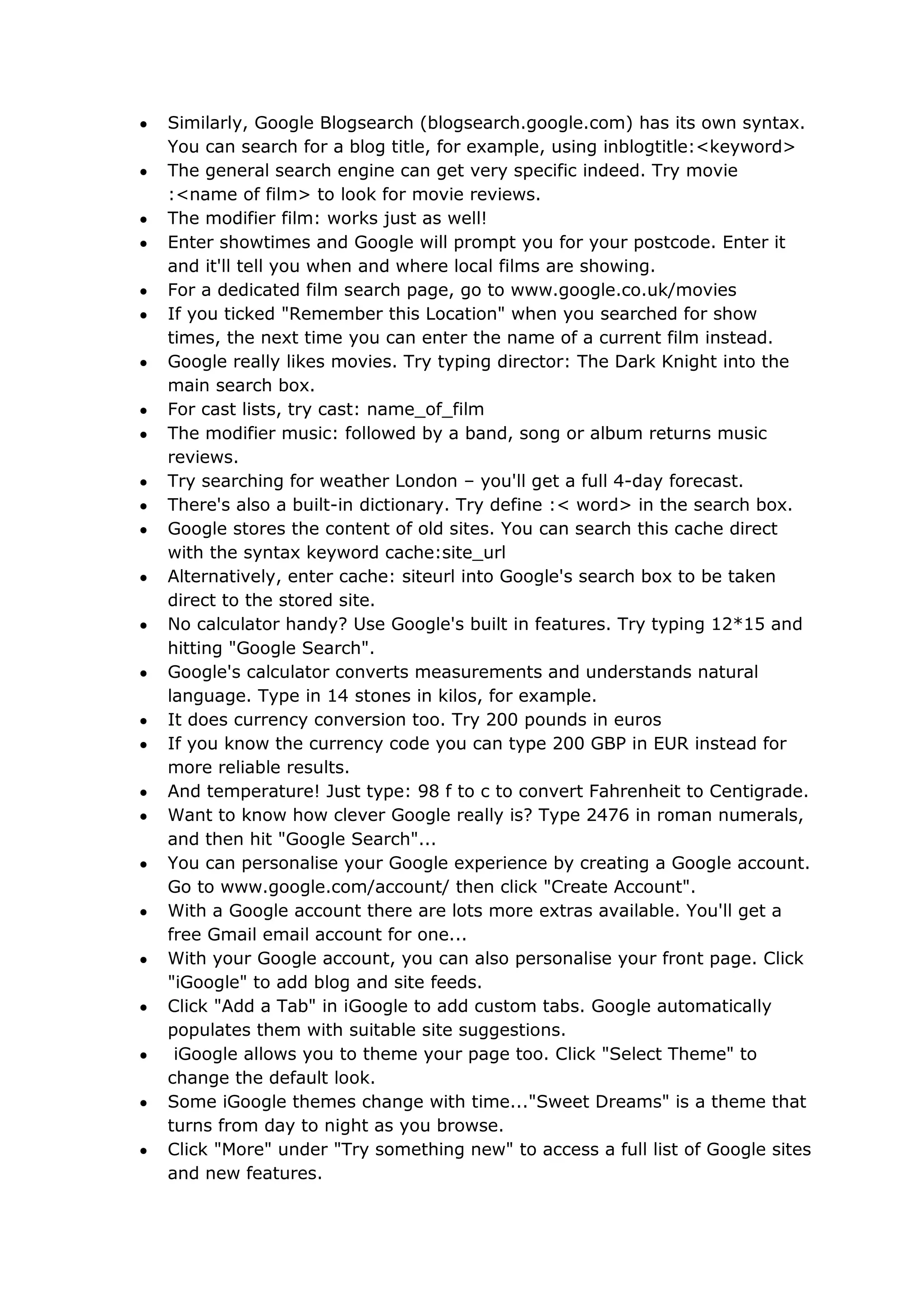 Similarly, Google Blogsearch (blogsearch.google.com) has its own syntax.
You can search for a blog title, for example, using inblogtitle:<keyword>
The general search engine can get very specific indeed. Try movie
:<name of film> to look for movie reviews.
The modifier film: works just as well!
Enter showtimes and Google will prompt you for your postcode. Enter it
and it'll tell you when and where local films are showing.
For a dedicated film search page, go to www.google.co.uk/movies
If you ticked "Remember this Location" when you searched for show
times, the next time you can enter the name of a current film instead.
Google really likes movies. Try typing director: The Dark Knight into the
main search box.
For cast lists, try cast: name_of_film
The modifier music: followed by a band, song or album returns music
reviews.
Try searching for weather London – you'll get a full 4-day forecast.
There's also a built-in dictionary. Try define :< word> in the search box.
Google stores the content of old sites. You can search this cache direct
with the syntax keyword cache:site_url
Alternatively, enter cache: siteurl into Google's search box to be taken
direct to the stored site.
No calculator handy? Use Google's built in features. Try typing 12*15 and
hitting "Google Search".
Google's calculator converts measurements and understands natural
language. Type in 14 stones in kilos, for example.
It does currency conversion too. Try 200 pounds in euros
If you know the currency code you can type 200 GBP in EUR instead for
more reliable results.
And temperature! Just type: 98 f to c to convert Fahrenheit to Centigrade.
Want to know how clever Google really is? Type 2476 in roman numerals,
and then hit "Google Search"...
You can personalise your Google experience by creating a Google account.
Go to www.google.com/account/ then click "Create Account".
With a Google account there are lots more extras available. You'll get a
free Gmail email account for one...
With your Google account, you can also personalise your front page. Click
"iGoogle" to add blog and site feeds.
Click "Add a Tab" in iGoogle to add custom tabs. Google automatically
populates them with suitable site suggestions.
 iGoogle allows you to theme your page too. Click "Select Theme" to
change the default look.
Some iGoogle themes change with time..."Sweet Dreams" is a theme that
turns from day to night as you browse.
Click "More" under "Try something new" to access a full list of Google sites
and new features.
 