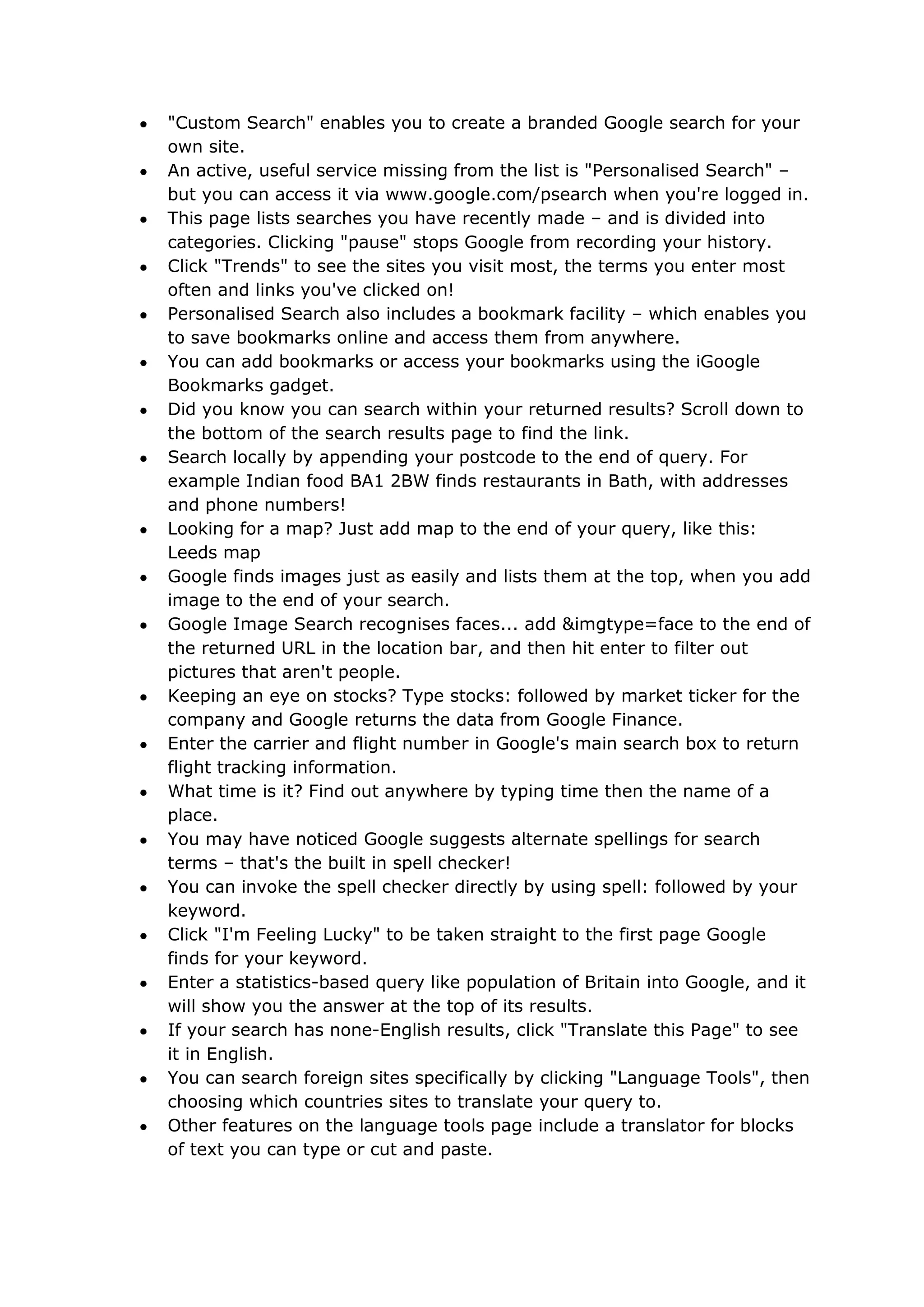 "Custom Search" enables you to create a branded Google search for your
own site.
An active, useful service missing from the list is "Personalised Search" –
but you can access it via www.google.com/psearch when you're logged in.
This page lists searches you have recently made – and is divided into
categories. Clicking "pause" stops Google from recording your history.
Click "Trends" to see the sites you visit most, the terms you enter most
often and links you've clicked on!
Personalised Search also includes a bookmark facility – which enables you
to save bookmarks online and access them from anywhere.
You can add bookmarks or access your bookmarks using the iGoogle
Bookmarks gadget.
Did you know you can search within your returned results? Scroll down to
the bottom of the search results page to find the link.
Search locally by appending your postcode to the end of query. For
example Indian food BA1 2BW finds restaurants in Bath, with addresses
and phone numbers!
Looking for a map? Just add map to the end of your query, like this:
Leeds map
Google finds images just as easily and lists them at the top, when you add
image to the end of your search.
Google Image Search recognises faces... add &imgtype=face to the end of
the returned URL in the location bar, and then hit enter to filter out
pictures that aren't people.
Keeping an eye on stocks? Type stocks: followed by market ticker for the
company and Google returns the data from Google Finance.
Enter the carrier and flight number in Google's main search box to return
flight tracking information.
What time is it? Find out anywhere by typing time then the name of a
place.
You may have noticed Google suggests alternate spellings for search
terms – that's the built in spell checker!
You can invoke the spell checker directly by using spell: followed by your
keyword.
Click "I'm Feeling Lucky" to be taken straight to the first page Google
finds for your keyword.
Enter a statistics-based query like population of Britain into Google, and it
will show you the answer at the top of its results.
If your search has none-English results, click "Translate this Page" to see
it in English.
You can search foreign sites specifically by clicking "Language Tools", then
choosing which countries sites to translate your query to.
Other features on the language tools page include a translator for blocks
of text you can type or cut and paste.
 