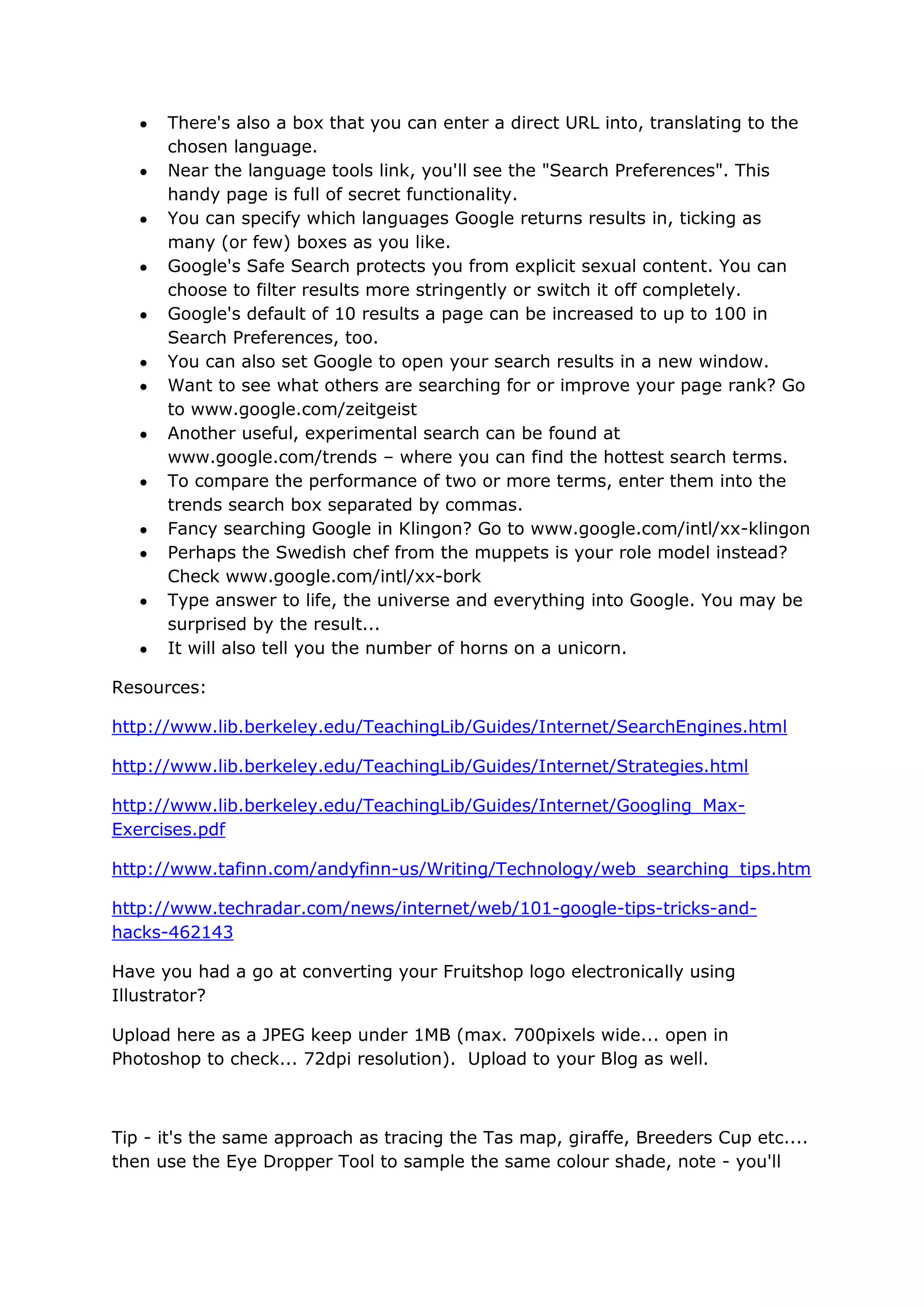 There's also a box that you can enter a direct URL into, translating to the
      chosen language.
      Near the language tools link, you'll see the "Search Preferences". This
      handy page is full of secret functionality.
      You can specify which languages Google returns results in, ticking as
      many (or few) boxes as you like.
      Google's Safe Search protects you from explicit sexual content. You can
      choose to filter results more stringently or switch it off completely.
      Google's default of 10 results a page can be increased to up to 100 in
      Search Preferences, too.
      You can also set Google to open your search results in a new window.
      Want to see what others are searching for or improve your page rank? Go
      to www.google.com/zeitgeist
      Another useful, experimental search can be found at
      www.google.com/trends – where you can find the hottest search terms.
      To compare the performance of two or more terms, enter them into the
      trends search box separated by commas.
      Fancy searching Google in Klingon? Go to www.google.com/intl/xx-klingon
      Perhaps the Swedish chef from the muppets is your role model instead?
      Check www.google.com/intl/xx-bork
      Type answer to life, the universe and everything into Google. You may be
      surprised by the result...
      It will also tell you the number of horns on a unicorn.

Resources:

http://www.lib.berkeley.edu/TeachingLib/Guides/Internet/SearchEngines.html

http://www.lib.berkeley.edu/TeachingLib/Guides/Internet/Strategies.html

http://www.lib.berkeley.edu/TeachingLib/Guides/Internet/Googling_Max-
Exercises.pdf

http://www.tafinn.com/andyfinn-us/Writing/Technology/web_searching_tips.htm

http://www.techradar.com/news/internet/web/101-google-tips-tricks-and-
hacks-462143

Have you had a go at converting your Fruitshop logo electronically using
Illustrator?

Upload here as a JPEG keep under 1MB (max. 700pixels wide... open in
Photoshop to check... 72dpi resolution). Upload to your Blog as well.



Tip - it's the same approach as tracing the Tas map, giraffe, Breeders Cup etc....
then use the Eye Dropper Tool to sample the same colour shade, note - you'll
 
