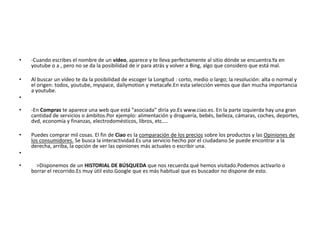 •   -Cuando escribes el nombre de un vídeo, aparece y te lleva perfectamente al sitio dónde se encuentra.Ya en
    youtube o a , pero no se da la posibilidad de ir para atrás y volver a Bing, algo que considero que está mal.

•   Al buscar un vídeo te da la posibilidad de escoger la Longitud : corto, medio o largo; la resolución: alta o normal y
    el origen: todos, youtube, myspace, dailymotion y metacafe.En esta selección vemos que dan mucha importancia
    a youtube.
•

•   -En Compras te aparece una web que está "asociada" diría yo.Es www.ciao.es. En la parte izquierda hay una gran
    cantidad de servicios o ámbitos.Por ejemplo: alimentación y droguería, bebés, belleza, cámaras, coches, deportes,
    dvd, economía y finanzas, electrodomésticos, libros, etc....

•   Puedes comprar mil cosas. El fin de Ciao es la comparación de los precios sobre los productos y las Opiniones de
    los consumidores. Se busca la interactividad.Es una servicio hecho por el ciudadano.Se puede encontrar a la
    derecha, arriba, la opción de ver las opiniones más actuales o escribir una.
•

•     >Disponemos de un HISTORIAL DE BÚSQUEDA que nos recuerda qué hemos visitado.Podemos activarlo o
    borrar el recorrido.Es muy útil esto.Google que es más habitual que es buscador no dispone de esto.
 