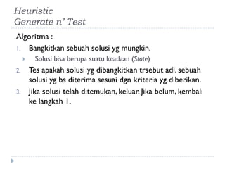 Heuristic
Generate n’ Test
Algoritma :
1. Bangkitkan sebuah solusi yg mungkin.
 Solusi bisa berupa suatu keadaan (State)
2. Tes apakah solusi yg dibangkitkan trsebut adl. sebuah
solusi yg bs diterima sesuai dgn kriteria yg diberikan.
3. Jika solusi telah ditemukan, keluar. Jika belum, kembali
ke langkah 1.
 