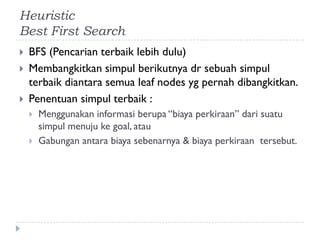 Heuristic
Best First Search
 BFS (Pencarian terbaik lebih dulu)
 Membangkitkan simpul berikutnya dr sebuah simpul
terbaik diantara semua leaf nodes yg pernah dibangkitkan.
 Penentuan simpul terbaik :
 Menggunakan informasi berupa “biaya perkiraan” dari suatu
simpul menuju ke goal, atau
 Gabungan antara biaya sebenarnya & biaya perkiraan tersebut.
 