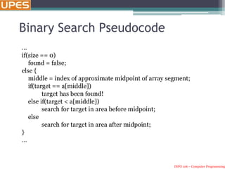 INFO 106 – Computer Programming
Binary Search Pseudocode
…
if(size == 0)
found = false;
else {
middle = index of approximate midpoint of array segment;
if(target == a[middle])
target has been found!
else if(target < a[middle])
search for target in area before midpoint;
else
search for target in area after midpoint;
}
…
 