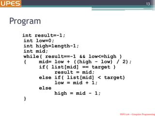 INFO 106 – Computer Programming
Program
int result=-1;
int low=0;
int high=length-1;
int mid;
while( result==-1 && low<=high )
{ mid= low + ((high - low) / 2);
if( list[mid] == target )
result = mid;
else if( list[mid] < target)
low = mid + 1;
else
high = mid - 1;
}
13
 