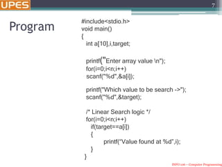 INFO 106 – Computer Programming
7
Program
#include<stdio.h>
void main()
{
int a[10],i,target;
printf("Enter array value n");
for(i=0;i<n;i++)
scanf("%d",&a[i]);
printf("Which value to be search ->");
scanf("%d",&target);
/* Linear Search logic */
for(i=0;i<n;i++)
if(target==a[i])
{
printf(“Value found at %d”,i);
}
}
 