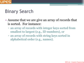INFO 106 – Computer Programming
Binary Search
• Assume that we are give an array of records that
is sorted. For instance:
▫ an array of records with integer keys sorted from
smallest to largest (e.g., ID numbers), or
▫ an array of records with string keys sorted in
alphabetical order (e.g., names).
 