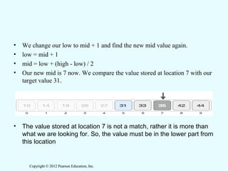 Copyright © 2012 Pearson Education, Inc.Copyright © 2012 Pearson Education, Inc.
• We change our low to mid + 1 and find the new mid value again.
• low = mid + 1
• mid = low + (high - low) / 2
• Our new mid is 7 now. We compare the value stored at location 7 with our
target value 31.
• The value stored at location 7 is not a match, rather it is more than
what we are looking for. So, the value must be in the lower part from
this location
 