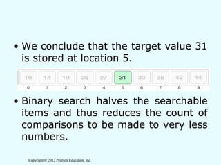 Copyright © 2012 Pearson Education, Inc.Copyright © 2012 Pearson Education, Inc.
• We conclude that the target value 31
is stored at location 5.
• Binary search halves the searchable
items and thus reduces the count of
comparisons to be made to very less
numbers.
 