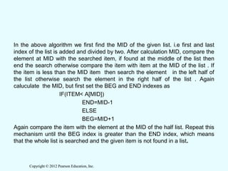Copyright © 2012 Pearson Education, Inc.Copyright © 2012 Pearson Education, Inc.
In the above algorithm we first find the MID of the given list. i.e first and last
index of the list is added and divided by two. After calculation MID, compare the
element at MID with the searched item, if found at the middle of the list then
end the search otherwise compare the item with item at the MID of the list . If
the item is less than the MID item then search the element in the left half of
the list otherwise search the element in the right half of the list . Again
caluculate the MID, but first set the BEG and END indexes as
IF(ITEM< A[MID])
END=MID-1
ELSE
BEG=MID+1
Again compare the item with the element at the MID of the half list. Repeat this
mechanism until the BEG index is greater than the END index, which means
that the whole list is searched and the given item is not found in a list.
 