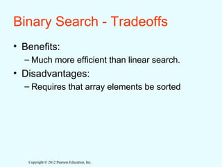 Copyright © 2012 Pearson Education, Inc.Copyright © 2012 Pearson Education, Inc.
Binary Search - Tradeoffs
• Benefits:
– Much more efficient than linear search.
• Disadvantages:
– Requires that array elements be sorted
 