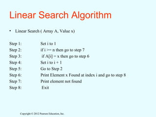 Copyright © 2012 Pearson Education, Inc.Copyright © 2012 Pearson Education, Inc.
Linear Search Algorithm
• Linear Search ( Array A, Value x)
Step 1: Set i to 1
Step 2: if i >= n then go to step 7
Step 3: if A[i] = x then go to step 6
Step 4: Set i to i + 1
Step 5: Go to Step 2
Step 6: Print Element x Found at index i and go to step 8
Step 7: Print element not found
Step 8: Exit
 