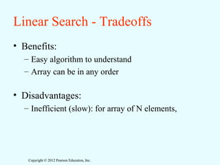 Copyright © 2012 Pearson Education, Inc.Copyright © 2012 Pearson Education, Inc.
Linear Search - Tradeoffs
• Benefits:
– Easy algorithm to understand
– Array can be in any order
• Disadvantages:
– Inefficient (slow): for array of N elements,
 