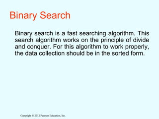Copyright © 2012 Pearson Education, Inc.Copyright © 2012 Pearson Education, Inc.
Binary Search
Binary search is a fast searching algorithm. This
search algorithm works on the principle of divide
and conquer. For this algorithm to work properly,
the data collection should be in the sorted form.
 