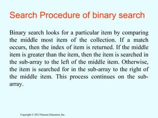 Copyright © 2012 Pearson Education, Inc.Copyright © 2012 Pearson Education, Inc.
Search Procedure of binary search
Binary search looks for a particular item by comparing
the middle most item of the collection. If a match
occurs, then the index of item is returned. If the middle
item is greater than the item, then the item is searched in
the sub-array to the left of the middle item. Otherwise,
the item is searched for in the sub-array to the right of
the middle item. This process continues on the sub-
array.
 
