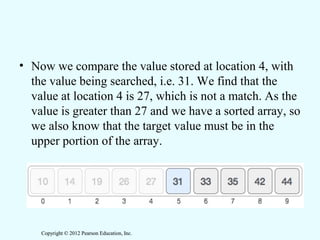 Copyright © 2012 Pearson Education, Inc.Copyright © 2012 Pearson Education, Inc.
• Now we compare the value stored at location 4, with
the value being searched, i.e. 31. We find that the
value at location 4 is 27, which is not a match. As the
value is greater than 27 and we have a sorted array, so
we also know that the target value must be in the
upper portion of the array.
 