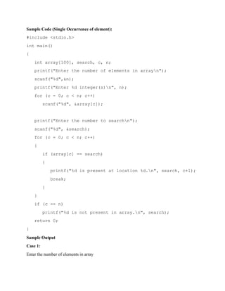 Sample Code (Single Occurrence of element):
#include <stdio.h>
int main()
{
int array[100], search, c, n;
printf("Enter the number of elements in arrayn");
scanf("%d",&n);
printf("Enter %d integer(s)n", n);
for (c = 0; c < n; c++)
scanf("%d", &array[c]);
printf("Enter the number to searchn");
scanf("%d", &search);
for (c = 0; c < n; c++)
{
if (array[c] == search)
{
printf("%d is present at location %d.n", search, c+1);
break;
}
}
if (c == n)
printf("%d is not present in array.n", search);
return 0;
}
Sample Output
Case 1:
Enter the number of elements in array
 