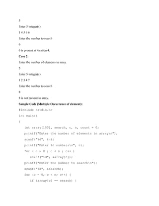 5
Enter 5 integer(s)
1 4 5 6 6
Enter the number to search
6
6 is present at location 4.
Case 2:
Enter the number of elements in array
5
Enter 5 integer(s)
1 2 3 4 7
Enter the number to search
8
8 is not present in array.
Sample Code (Multiple Occurrence of element):
#include <stdio.h>
int main()
{
int array[100], search, c, n, count = 0;
printf("Enter the number of elements in arrayn");
scanf("%d", &n);
printf("Enter %d numbersn", n);
for ( c = 0 ; c < n ; c++ )
scanf("%d", &array[c]);
printf("Enter the number to searchn");
scanf("%d", &search);
for (c = 0; c < n; c++) {
if (array[c] == search) {
 