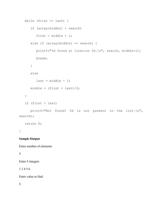 while (first <= last) {
if (array[middle] < search)
first = middle + 1;
else if (array[middle] == search) {
printf("%d found at location %d.n", search, middle+1);
break;
}
else
last = middle - 1;
middle = (first + last)/2;
}
if (first > last)
printf("Not found! %d is not present in the list.n",
search);
return 0;
}
Sample Output
Enter number of elements
5
Enter 5 integers
1 3 4 5 6
Enter value to find
5
 