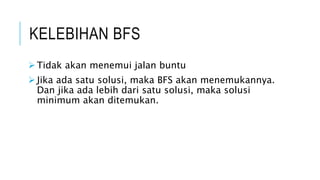 KELEBIHAN BFS
 Tidak akan menemui jalan buntu
 Jika ada satu solusi, maka BFS akan menemukannya.
Dan jika ada lebih dari satu solusi, maka solusi
minimum akan ditemukan.
 