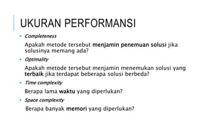 UKURAN PERFORMANSI
 Completeness
Apakah metode tersebut menjamin penemuan solusi jika
solusinya memang ada?
 Optimality
Apakah metode tersebut menjamin menemukan solusi yang
terbaik jika terdapat beberapa solusi berbeda?
 Time complexity
Berapa lama waktu yang diperlukan?
 Space complexity
Berapa banyak memori yang diperlukan?
 