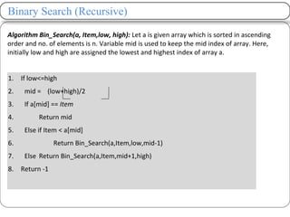 1. If low<=high
2. mid = (low+high)/2
3. If a[mid] == Item
4. Return mid
5. Else if Item < a[mid]
6. Return Bin_Search(a,Item,low,mid-1)
7. Else Return Bin_Search(a,Item,mid+1,high)
8. Return -1
Binary Search (Recursive)
Algorithm Bin_Search(a, Item,low, high): Let a is given array which is sorted in ascending
order and no. of elements is n. Variable mid is used to keep the mid index of array. Here,
initially low and high are assigned the lowest and highest index of array a.
 