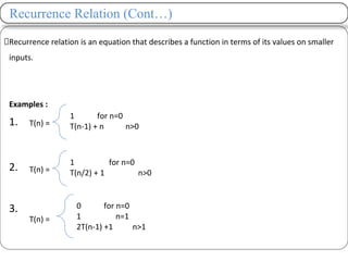 Recurrence Relation (Cont…)
Recurrence relation is an equation that describes a function in terms of its values on smaller
inputs.
Examples :
1.
2.
3.
T(n) =
1 for n=0
T(n-1) + n n>0
T(n) =
1 for n=0
T(n/2) + 1 n>0
T(n) =
0 for n=0
1 n=1
2T(n-1) +1 n>1
 