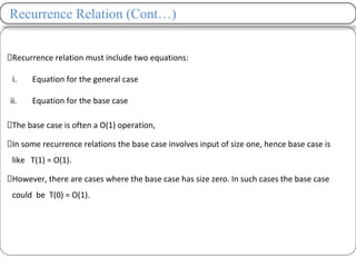 Recurrence Relation (Cont…)
Recurrence relation must include two equations:
i. Equation for the general case
ii. Equation for the base case
The base case is often a O(1) operation,
In some recurrence relations the base case involves input of size one, hence base case is
like T(1) = O(1).
However, there are cases where the base case has size zero. In such cases the base case
could be T(0) = O(1).
 