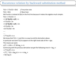 T(n) = 2 T(n/2) + O(n) // recursive case
T(1) = O(1) // Base Case
We'll write n instead of O(n) in the first line because it makes the algebra much simpler.
T(n) = 2 T(n/2) + n
= 2 [2 T(n/4) + n/2] + n
= 4 T(n/4) + 2n
= 4 [2 T(n/8) + n/4] + 2n
= 8 T(n/8) + 3n
=16 T(n/16) + 4n
…..
…..
= 2k
T(n/2k
) + k n
We know that T(1) = 1 and this is a way to end the derivation above.
In particular we want T(1) to appear on the right hand side of the = sign.
This means we want:
n/2k
= 1 OR n = 2k
OR log2
n = k
Continuing with the previous derivation we get the following since k = log2
n:
= 2k
T(n/2k
) + k n
= 2log
2
n
T(1) + (log2
n) n = n + n log2
n
= O(n log n)
Recurrence relation by backward substitution method
 
