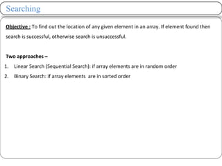 Searching
Objective : To find out the location of any given element in an array. If element found then
search is successful, otherwise search is unsuccessful.
Two approaches –
1. Linear Search (Sequential Search): if array elements are in random order
2. Binary Search: if array elements are in sorted order
 