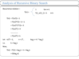Analysis of Recursive Binary Search
Recurrence relation –
T(n) = T(n/2) + 1
= T(n/2*2) + 1 + 1
= T(n/2*2*2) + 3
= T(n/24
) + 4
…………….
= T(n/2k
) + k
Let n/2k
= 1, n = 2k
, log2
n = k * log2
2
i.e. k = log2
n
Now,
T(n) = T(1) + log2
n = 1 + log2
n
= O(log2
n)
T(n) =
1 for n=1
T(|_n/2_|) + 1 n>1
 