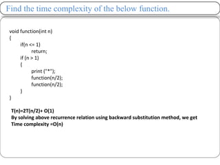 Find the time complexity of the below function.
void function(int n)
{
if(n <= 1)
return;
if (n > 1)
{
print ("*");
function(n/2);
function(n/2);
}
}
T(n)=2T(n/2)+ O(1)
By solving above recurrence relation using backward substitution method, we get
Time complexity =O(n)
 