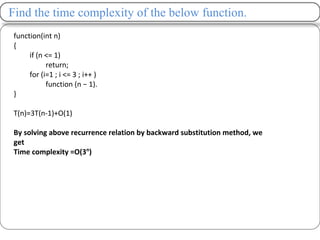 Find the time complexity of the below function.
function(int n)
{
if (n <= 1)
return;
for (i=1 ; i <= 3 ; i++ )
function (n − 1).
}
T(n)=3T(n-1)+O(1)
By solving above recurrence relation by backward substitution method, we
get
Time complexity =O(3n
)
 