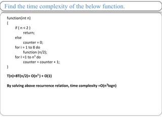Find the time complexity of the below function.
function(int n)
{
if ( n < 2 )
return;
else
counter = 0;
for i = 1 to 8 do
function (n/2);
for I =1 to n3
do
counter = counter + 1;
}
T(n)=8T(n/2)+ O(n3
) + O(1)
By solving above recurrence relation, time complexity =O(n3
logn)
 