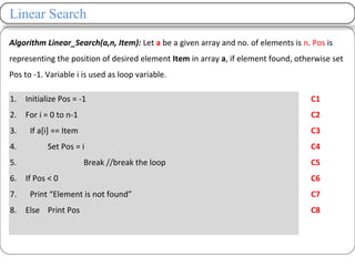 Linear Search
Algorithm Linear_Search(a,n, Item): Let a be a given array and no. of elements is n. Pos is
representing the position of desired element Item in array a, if element found, otherwise set
Pos to -1. Variable i is used as loop variable.
1. Initialize Pos = -1
2. For i = 0 to n-1
3. If a[i] == Item
4. Set Pos = i
5. Break //break the loop
6. If Pos < 0
7. Print “Element is not found”
8. Else Print Pos
C1
C2
C3
C4
C5
C6
C7
C8
 