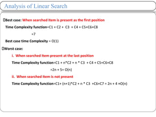 Analysis of Linear Search
Best case: When searched Item is present as the first position
Time Complexity function=C1 + C2 + C3 + C4 + C5+C6+C8
=7
Best case time Complexity = O(1)
Worst case:
i. When searched Item present at the last position
Time Complexity function=C1 + n*C2 + n * C3 + C4 + C5+C6+C8
=2n + 5= O(n)
ii. When searched Item is not present
Time Complexity function=C1+ (n+1)*C2 + n * C3 +C6+C7 = 2n + 4 =O(n)
 