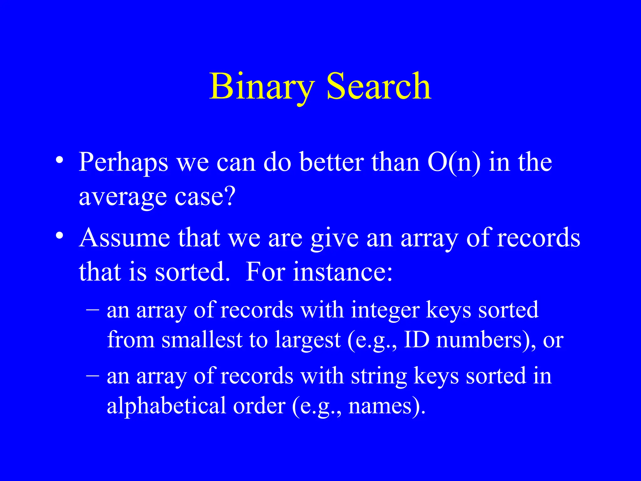 Binary Search
• Perhaps we can do better than O(n) in the
average case?
• Assume that we are give an array of records
that is sorted. For instance:
– an array of records with integer keys sorted
from smallest to largest (e.g., ID numbers), or
– an array of records with string keys sorted in
alphabetical order (e.g., names).
 