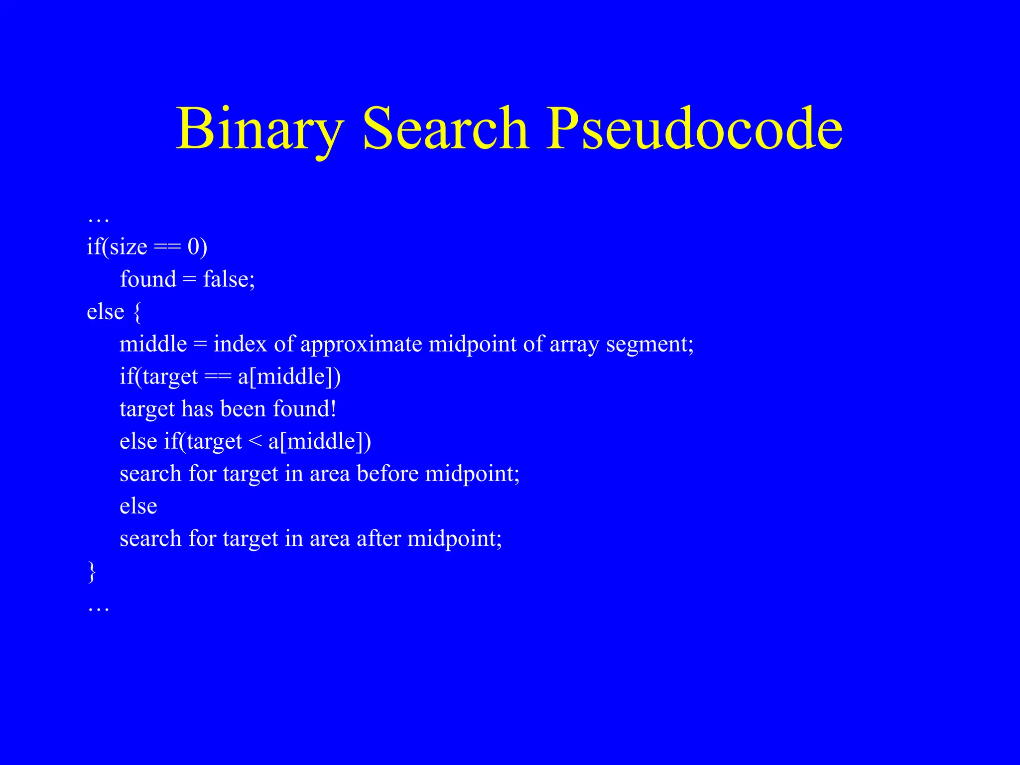 Binary Search Pseudocode
…
if(size == 0)
found = false;
else {
middle = index of approximate midpoint of array segment;
if(target == a[middle])
target has been found!
else if(target < a[middle])
search for target in area before midpoint;
else
search for target in area after midpoint;
}
…
 