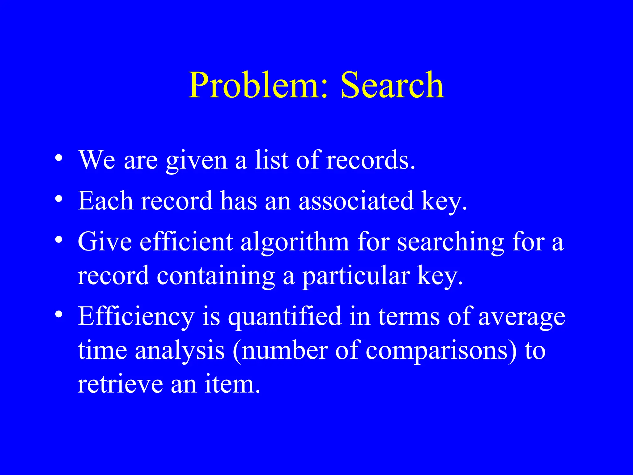 Problem: Search
• We are given a list of records.
• Each record has an associated key.
• Give efficient algorithm for searching for a
record containing a particular key.
• Efficiency is quantified in terms of average
time analysis (number of comparisons) to
retrieve an item.
 