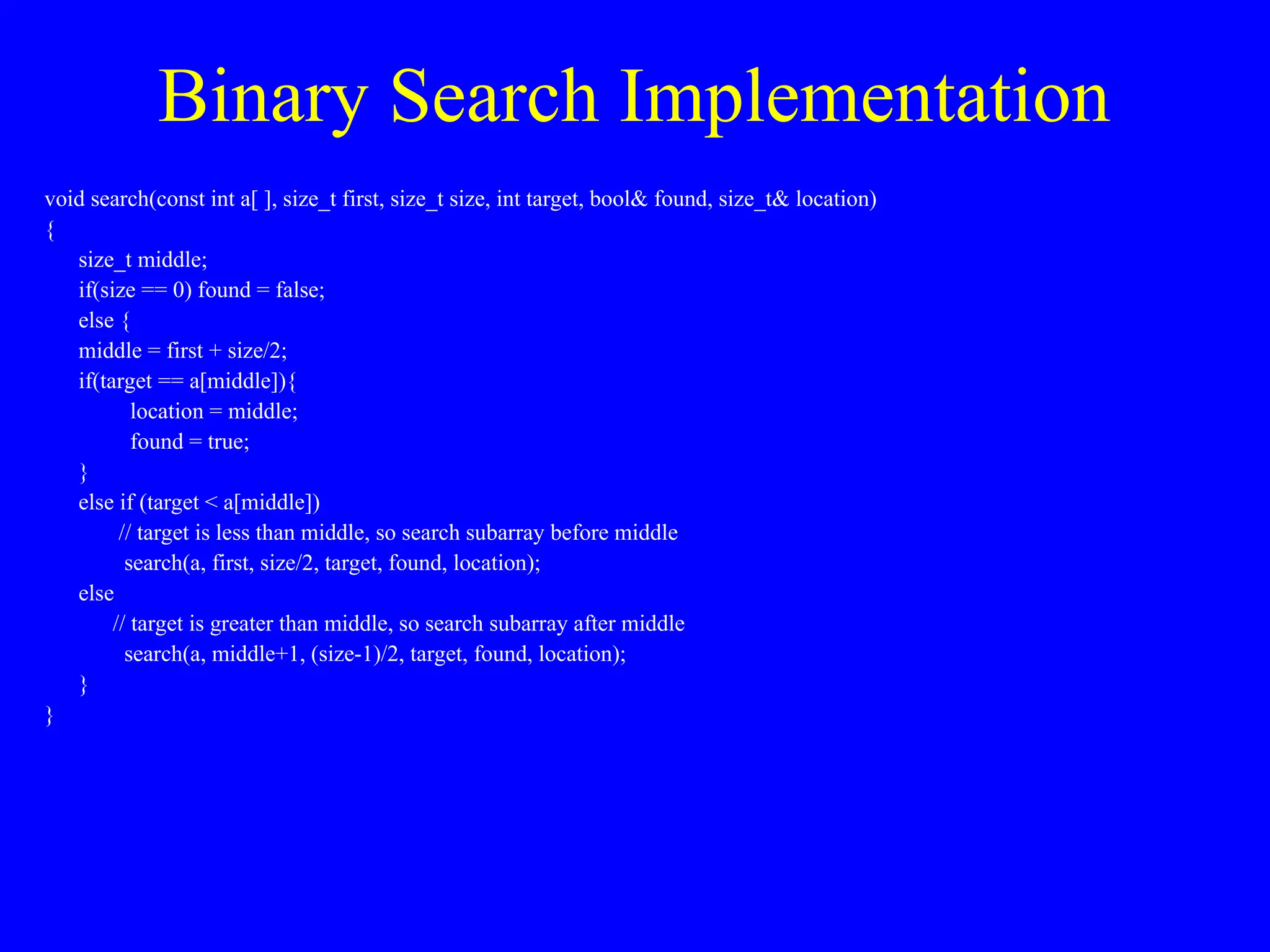 Binary Search Implementation
void search(const int a[ ], size_t first, size_t size, int target, bool& found, size_t& location)
{
size_t middle;
if(size == 0) found = false;
else {
middle = first + size/2;
if(target == a[middle]){
location = middle;
found = true;
}
else if (target < a[middle])
// target is less than middle, so search subarray before middle
search(a, first, size/2, target, found, location);
else
// target is greater than middle, so search subarray after middle
search(a, middle+1, (size-1)/2, target, found, location);
}
}
 