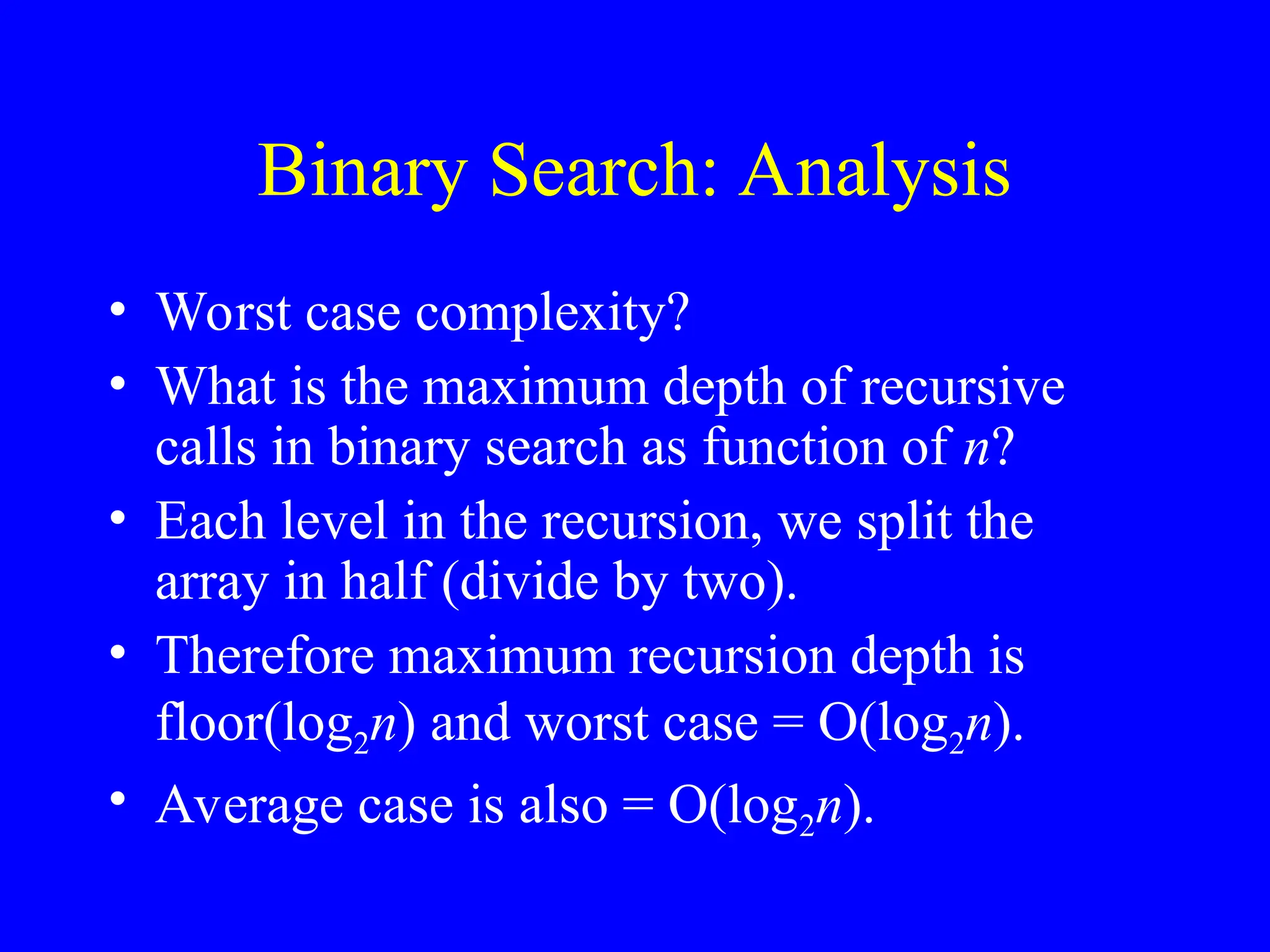 Binary Search: Analysis
• Worst case complexity?
• What is the maximum depth of recursive
calls in binary search as function of n?
• Each level in the recursion, we split the
array in half (divide by two).
• Therefore maximum recursion depth is
floor(log2n) and worst case = O(log2n).
• Average case is also = O(log2n).
 