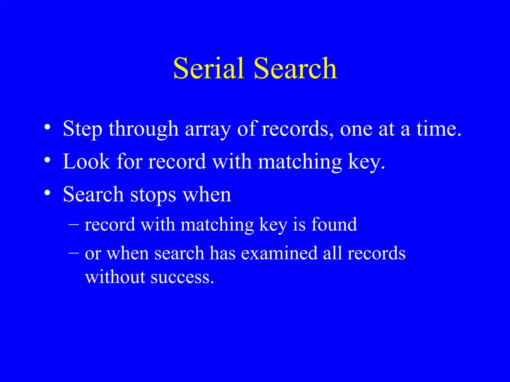 Serial Search
• Step through array of records, one at a time.
• Look for record with matching key.
• Search stops when
– record with matching key is found
– or when search has examined all records
without success.
 