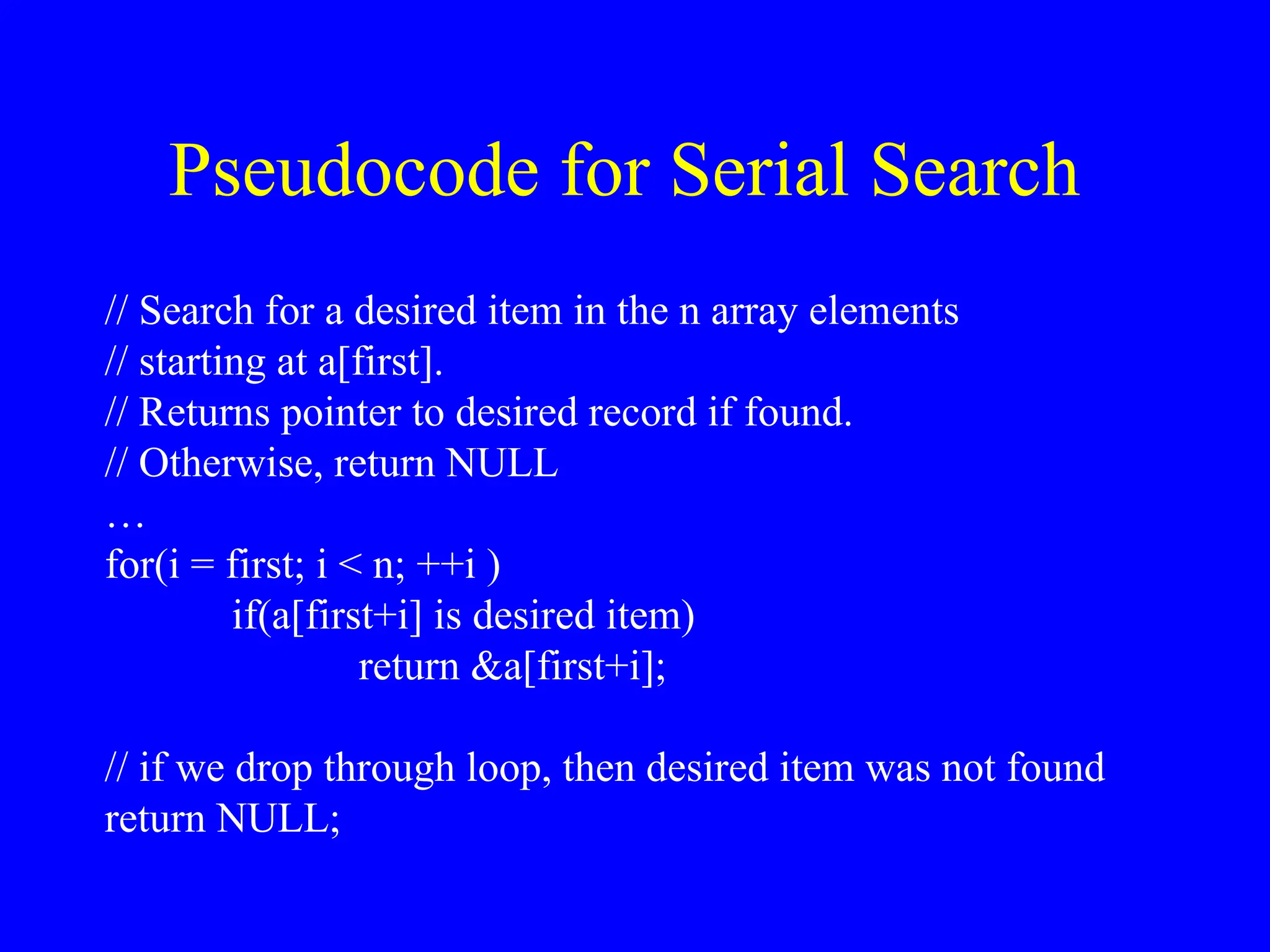 Pseudocode for Serial Search
// Search for a desired item in the n array elements
// starting at a[first].
// Returns pointer to desired record if found.
// Otherwise, return NULL
…
for(i = first; i < n; ++i )
if(a[first+i] is desired item)
return &a[first+i];
// if we drop through loop, then desired item was not found
return NULL;
 