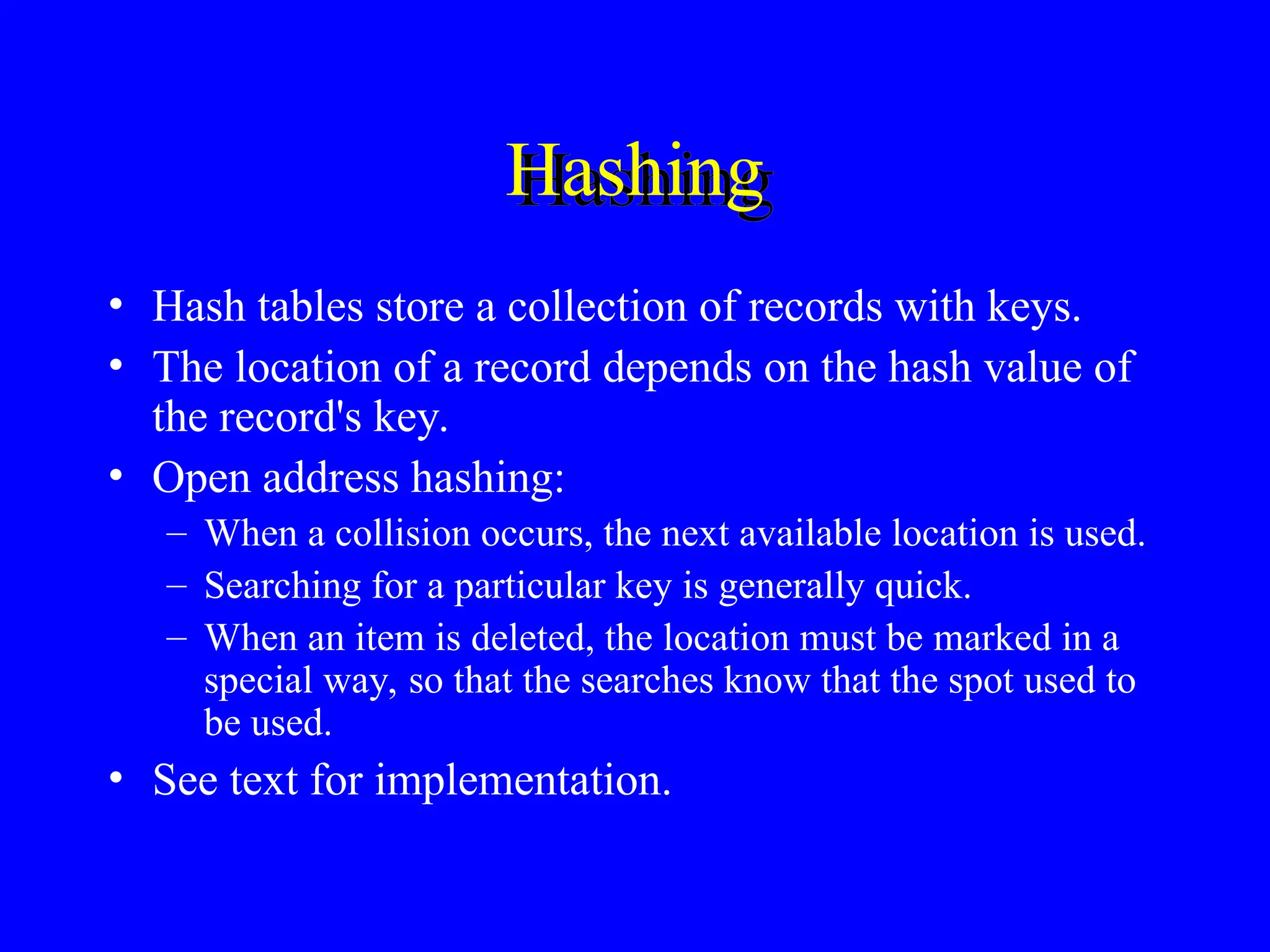 • Hash tables store a collection of records with keys.
• The location of a record depends on the hash value of
the record's key.
• Open address hashing:
– When a collision occurs, the next available location is used.
– Searching for a particular key is generally quick.
– When an item is deleted, the location must be marked in a
special way, so that the searches know that the spot used to
be used.
• See text for implementation.
Hashing
 