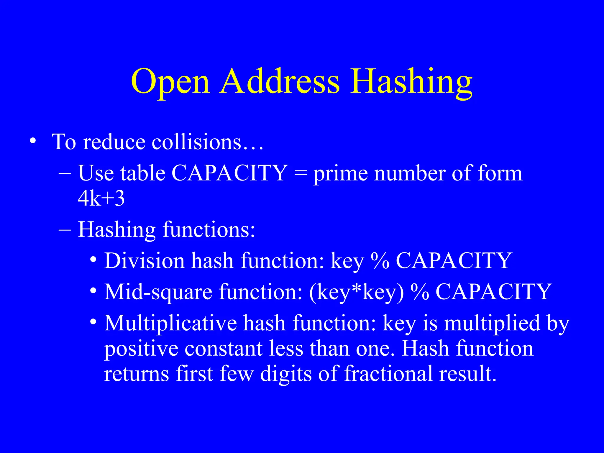 Open Address Hashing
• To reduce collisions…
– Use table CAPACITY = prime number of form
4k+3
– Hashing functions:
• Division hash function: key % CAPACITY
• Mid-square function: (key*key) % CAPACITY
• Multiplicative hash function: key is multiplied by
positive constant less than one. Hash function
returns first few digits of fractional result.
 