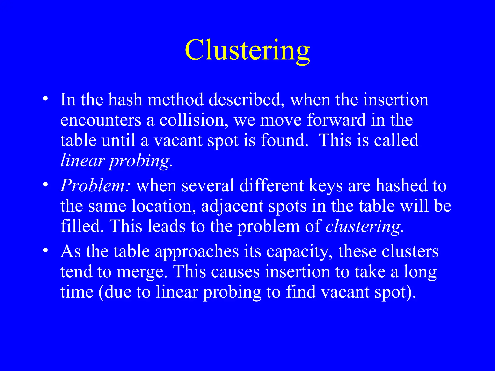 Clustering
• In the hash method described, when the insertion
encounters a collision, we move forward in the
table until a vacant spot is found. This is called
linear probing.
• Problem: when several different keys are hashed to
the same location, adjacent spots in the table will be
filled. This leads to the problem of clustering.
• As the table approaches its capacity, these clusters
tend to merge. This causes insertion to take a long
time (due to linear probing to find vacant spot).
 