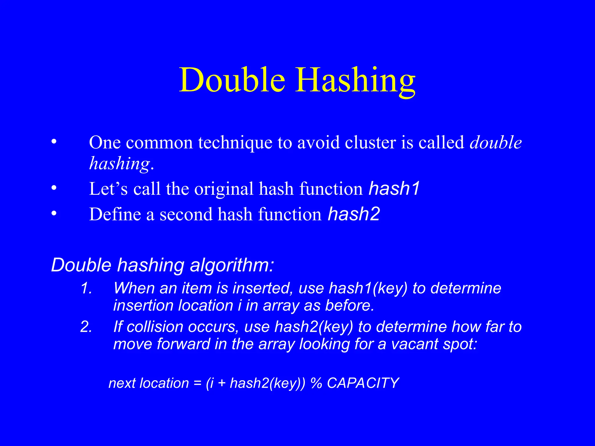 Double Hashing
• One common technique to avoid cluster is called double
hashing.
• Let’s call the original hash function hash1
• Define a second hash function hash2
Double hashing algorithm:
1. When an item is inserted, use hash1(key) to determine
insertion location i in array as before.
2. If collision occurs, use hash2(key) to determine how far to
move forward in the array looking for a vacant spot:
next location = (i + hash2(key)) % CAPACITY
 